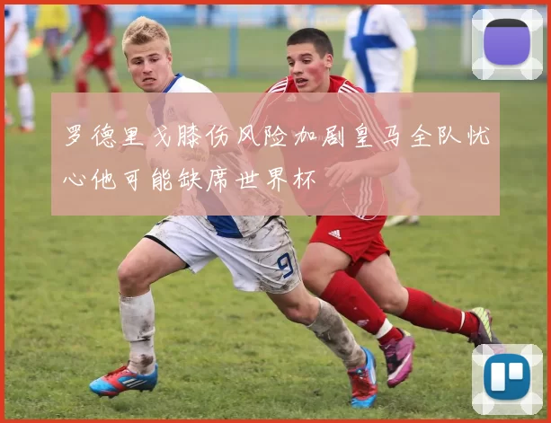 罗德里戈膝伤风险加剧皇马全队忧心他可能缺席世界杯