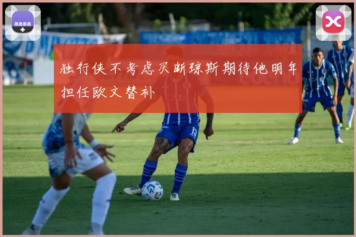 独行侠不考虑买断琼斯期待他明年担任欧文替补