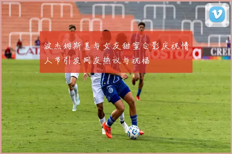 波杰姆斯基与女友甜蜜合影庆祝情人节引发网友热议与祝福