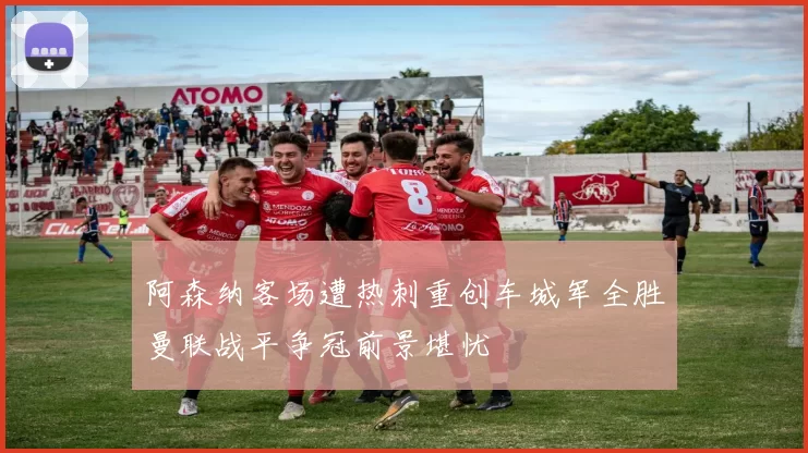 阿森纳客场遭热刺重创车城军全胜曼联战平争冠前景堪忧