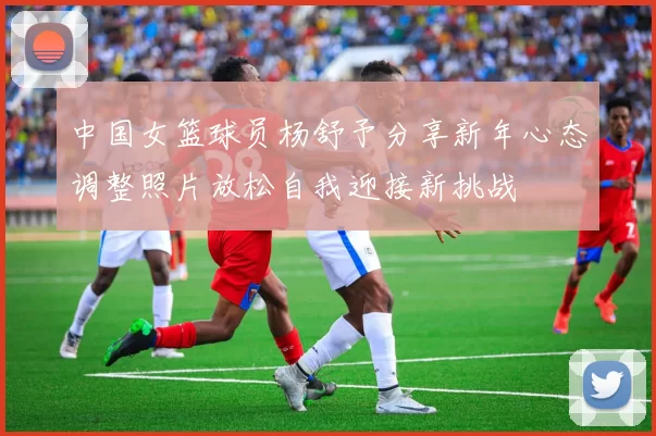 中国女篮球员杨舒予分享新年心态调整照片放松自我迎接新挑战