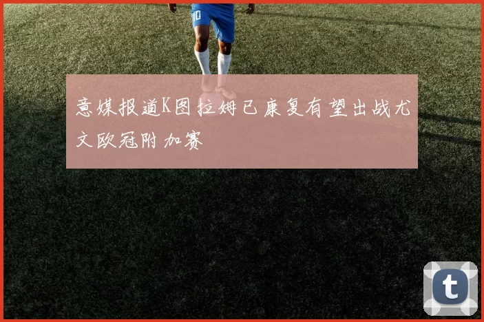 意媒报道K图拉姆已康复有望出战尤文欧冠附加赛