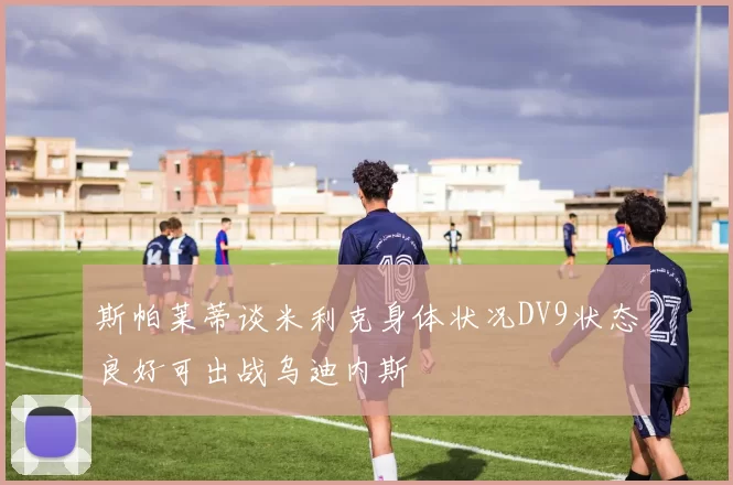 斯帕莱蒂谈米利克身体状况DV9状态良好可出战乌迪内斯