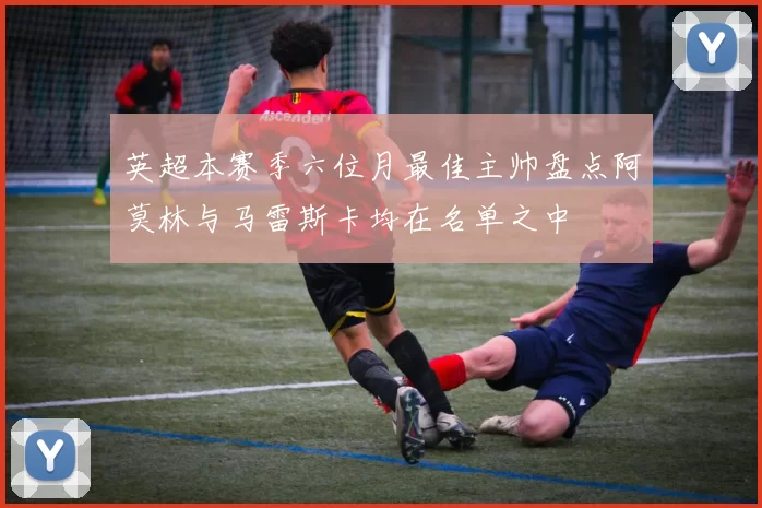 英超本赛季六位月最佳主帅盘点阿莫林与马雷斯卡均在名单之中