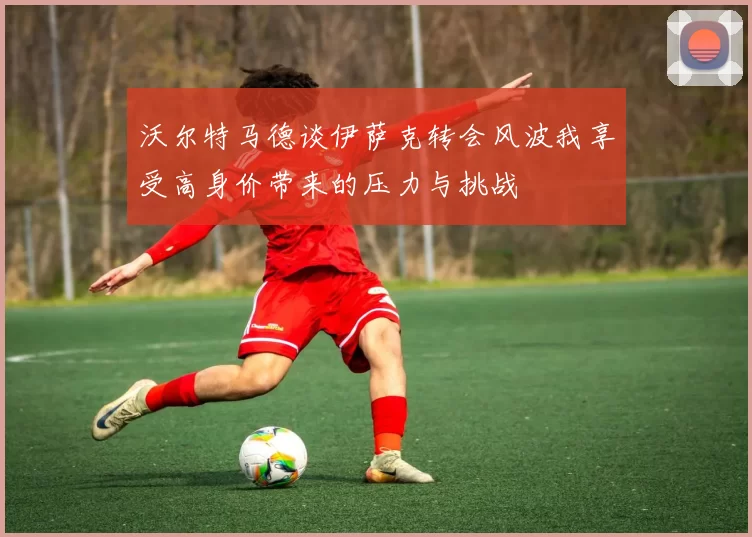 沃尔特马德谈伊萨克转会风波我享受高身价带来的压力与挑战