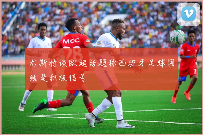 尤斯特谈欧超话题称西班牙足球团结是积极信号