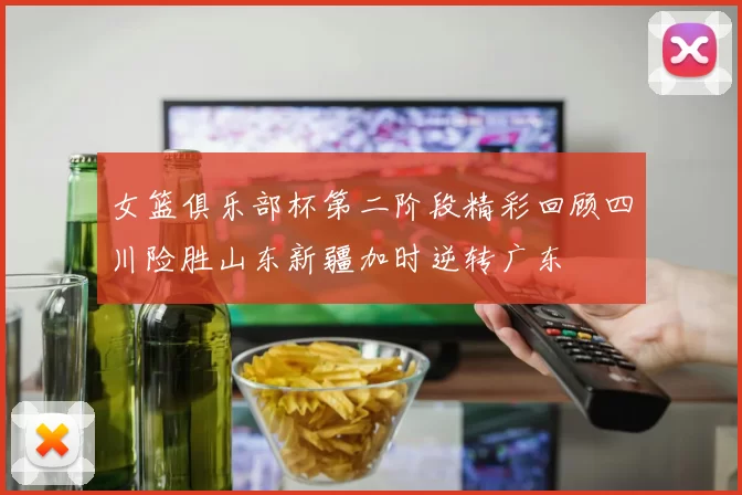女篮俱乐部杯第二阶段精彩回顾四川险胜山东新疆加时逆转广东