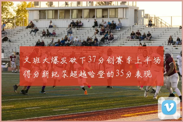 文班大爆发砍下37分创赛季上半场得分新纪录超越哈登的35分表现