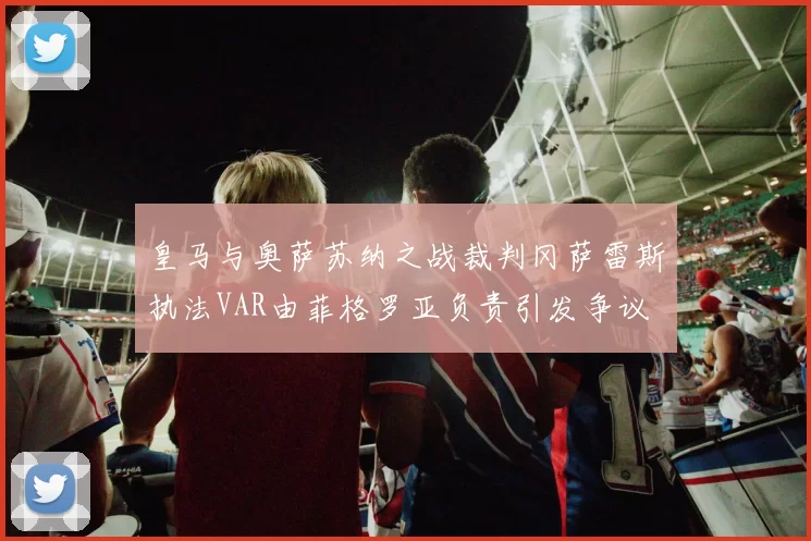 皇马与奥萨苏纳之战裁判冈萨雷斯执法VAR由菲格罗亚负责引发争议