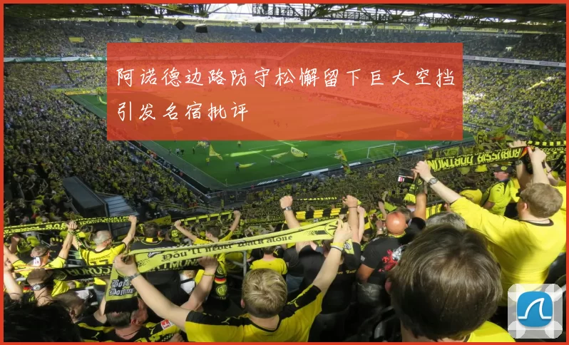 阿诺德边路防守松懈留下巨大空挡引发名宿批评