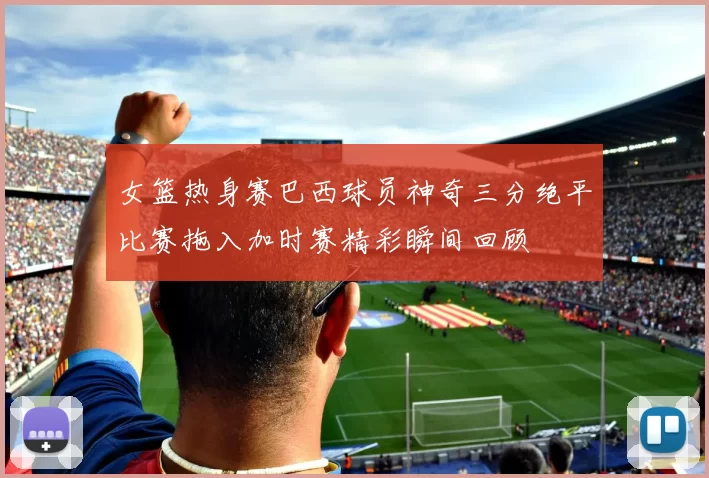 女篮热身赛巴西球员神奇三分绝平比赛拖入加时赛精彩瞬间回顾