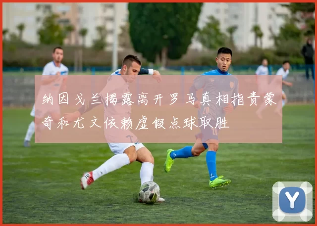 纳因戈兰揭露离开罗马真相指责蒙奇和尤文依赖虚假点球取胜