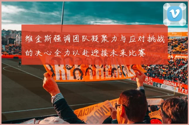 维金斯强调团队凝聚力与应对挑战的决心全力以赴迎接未来比赛