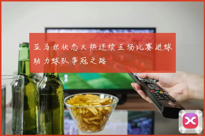 亚马尔状态火热连续五场比赛进球助力球队争冠之路
