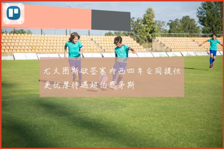 尤文图斯欲签塞内西四年合同提供更优厚待遇超伯恩茅斯