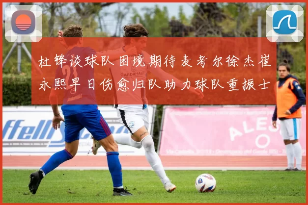 杜锋谈球队困境期待麦考尔徐杰崔永熙早日伤愈归队助力球队重振士气
